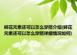 碎花元素還可以怎么穿搭介紹(碎花元素還可以怎么穿搭詳細(xì)情況如何)
