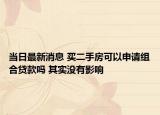 當(dāng)日最新消息 買二手房可以申請(qǐng)組合貸款嗎 其實(shí)沒(méi)有影響