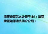 清蒸螃蟹怎么處理干凈?（清蒸螃蟹如何清洗簡(jiǎn)介介紹）