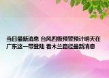 當(dāng)日最新消息 臺(tái)風(fēng)四級(jí)預(yù)警預(yù)計(jì)明天在廣東這一帶登陸 看木蘭路徑最新消息