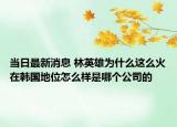 當(dāng)日最新消息 林英雄為什么這么火在韓國地位怎么樣是哪個公司的