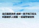 當(dāng)日最新消息 成都一男子持刀街頭叫囂被多人制服 一名輔警被劃傷