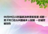 08月09日22時最新消息更新報道 成都一男子持刀街頭叫囂被多人制服 一名輔警被劃傷