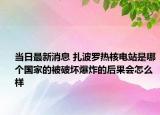 當(dāng)日最新消息 扎波羅熱核電站是哪個國家的被破壞爆炸的后果會怎么樣