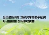 當(dāng)日最新消息 貸款買車需要手續(xù)費嗎 是按照什么標(biāo)準(zhǔn)收費的