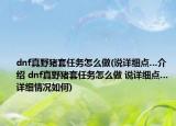 dnf真野豬套任務(wù)怎么做(說詳細(xì)點(diǎn)…介紹 dnf真野豬套任務(wù)怎么做 說詳細(xì)點(diǎn)…詳細(xì)情況如何)