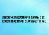 皮膚有點(diǎn)黑的男生穿什么顏色（皮膚較黑的男生穿什么顏色簡(jiǎn)介介紹）