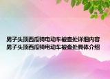 男子頭頂西瓜騎電動車被查處詳細內(nèi)容 男子頭頂西瓜騎電動車被查處具體介紹