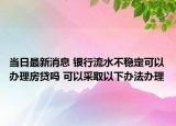 當(dāng)日最新消息 銀行流水不穩(wěn)定可以辦理房貸嗎 可以采取以下辦法辦理