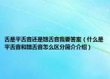 舌是平舌音還是翹舌音我要答案（什么是平舌音和翹舌音怎么區(qū)分簡(jiǎn)介介紹）
