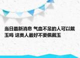 當(dāng)日最新消息 氣血不足的人可以戴玉嗎 這類人最好不要佩戴玉