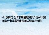 dnf深淵怎么卡非常困難深淵介紹(dnf深淵怎么卡非常困難深淵詳細情況如何)