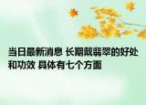 當(dāng)日最新消息 長期戴翡翠的好處和功效 具體有七個(gè)方面