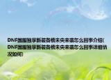 DNF國(guó)服獨(dú)享新裝備槽未央來(lái)襲怎么回事介紹(DNF國(guó)服獨(dú)享新裝備槽未央來(lái)襲怎么回事詳細(xì)情況如何)