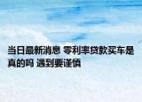 當(dāng)日最新消息 零利率貸款買車是真的嗎 遇到要謹(jǐn)慎