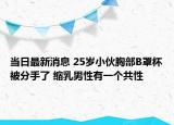 當日最新消息 25歲小伙胸部B罩杯被分手了 縮乳男性有一個共性