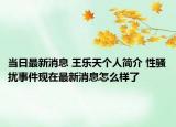 當(dāng)日最新消息 王樂天個人簡介 性騷擾事件現(xiàn)在最新消息怎么樣了