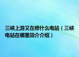 三峽上游又在修什么電站（三峽電站在哪里簡(jiǎn)介介紹）