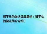 獅子頭的做法簡(jiǎn)單易學(xué)（獅子頭的做法簡(jiǎn)介介紹）