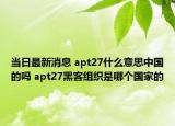 當(dāng)日最新消息 apt27什么意思中國的嗎 apt27黑客組織是哪個國家的