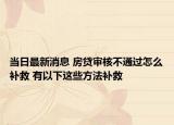 當(dāng)日最新消息 房貸審核不通過怎么補救 有以下這些方法補救