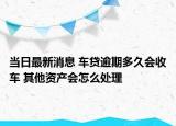當(dāng)日最新消息 車貸逾期多久會收車 其他資產(chǎn)會怎么處理