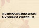 當(dāng)日最新消息 即將退休還能申請公積金貸款買房嗎 貸款條件是什么