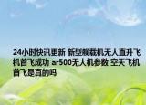 24小時快訊更新 新型艦載機無人直升飛機首飛成功 ar500無人機參數(shù) 空天飛機首飛是真的嗎