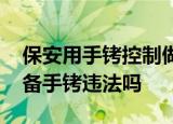 24小時快訊更新 保安用手銬控制做核酸男子警方通報 保安配備手銬違法嗎