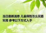 當日最新消息 兒童保險怎么買最實用 參考以下方式入手