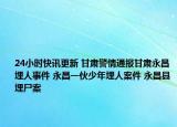 24小時快訊更新 甘肅警情通報甘肅永昌埋人事件 永昌一伙少年埋人案件 永昌縣埋尸案