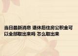 當日最新消息 退休后住房公積金可以全部取出來嗎 怎么取出來