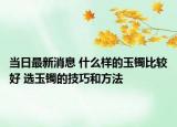 當(dāng)日最新消息 什么樣的玉鐲比較好 選玉鐲的技巧和方法