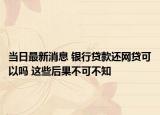 當日最新消息 銀行貸款還網(wǎng)貸可以嗎 這些后果不可不知
