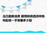 當日最新消息 順博轉(zhuǎn)債值得申購嗎配債一手需要多少股