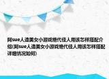 阿sue人造美女小游戲絕代佳人用該怎樣搭配介紹(阿sue人造美女小游戲絕代佳人用該怎樣搭配詳細(xì)情況如何)