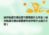 城市軌道交通運營與管理是什么專業(yè)（城市軌道交通運營管理專業(yè)學些什么簡介介紹）