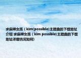 求麻辣女孩（kim(possible)主題曲的下載地址介紹 求麻辣女孩（kim possible)主題曲的下載地址詳細(xì)情況如何)