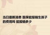 當日最新消息 醫(yī)保能報銷生孩子的費用嗎 能報銷多少