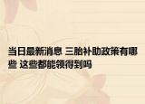 當(dāng)日最新消息 三胎補(bǔ)助政策有哪些 這些都能領(lǐng)得到嗎