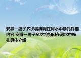 安徽一男子多次將狗悶在河水中掙扎詳細(xì)內(nèi)容 安徽一男子多次將狗悶在河水中掙扎具體介紹