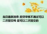 當(dāng)日最新消息 房貸審核不通過(guò)可以二次提交嗎 是可以二次提交的