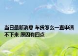 當(dāng)日最新消息 車貸怎么一直申請不下來 原因有四點(diǎn)