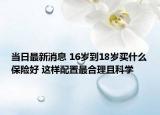 當(dāng)日最新消息 16歲到18歲買什么保險(xiǎn)好 這樣配置最合理且科學(xué)