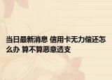 當日最新消息 信用卡無力償還怎么辦 算不算惡意透支