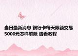 當(dāng)日最新消息 銀行卡每天限額交易5000元怎樣解除 請(qǐng)看教程