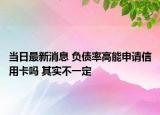 當日最新消息 負債率高能申請信用卡嗎 其實不一定
