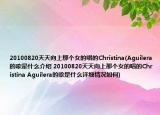 20100820天天向上那個(gè)女的唱的Christina(Aguilera的歌是什么介紹 20100820天天向上那個(gè)女的唱的Christina Aguilera的歌是什么詳細(xì)情況如何)
