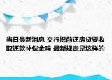 當日最新消息 交行提前還房貸要收取還款補償金嗎 最新規(guī)定是這樣的