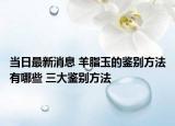 當日最新消息 羊脂玉的鑒別方法有哪些 三大鑒別方法